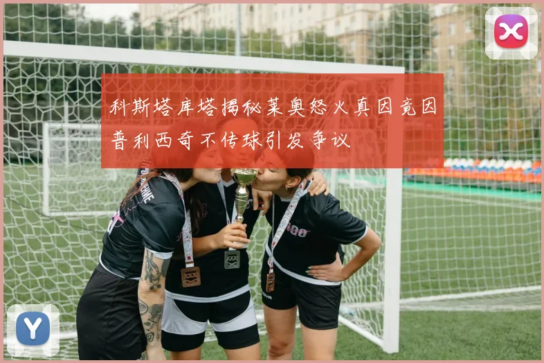 科斯塔库塔揭秘莱奥怒火真因竟因普利西奇不传球引发争议
